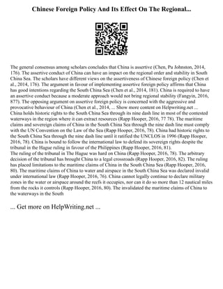 Chinese Foreign Policy And Its Effect On The Regional...
The general consensus among scholars concludes that China is assertive (Chen, Pu Johnston, 2014,
176). The assertive conduct of China can have an impact on the regional order and stability in South
China Sea. The scholars have different views on the assertiveness of Chinese foreign policy (Chen et
al., 2014, 176). The argument in favour of implementing assertive foreign policy affirms that China
has good intentions regarding the South China Sea (Chen et al., 2014, 181). China is required to have
an assertive conduct because a moderate approach would not bring regional stability (Fangyin, 2016,
877). The opposing argument on assertive foreign policy is concerned with the aggressive and
provocative behaviour of China (Chen et al., 2014, ... Show more content on Helpwriting.net ...
China holds historic rights to the South China Sea through its nine dash line in most of the contested
waterways in the region where it can extract resources (Rapp Hooper, 2016, 77 78). The maritime
claims and sovereign claims of China in the South China Sea through the nine dash line must comply
with the UN Convention on the Law of the Sea (Rapp Hooper, 2016, 78). China had historic rights to
the South China Sea through the nine dash line until it ratified the UNCLOS in 1996 (Rapp Hooper,
2016, 78). China is bound to follow the international law to defend its sovereign rights despite the
tribunal in the Hague ruling in favour of the Philippines (Rapp Hooper, 2016, 81).
The ruling of the tribunal in The Hague was hard on China (Rapp Hooper, 2016, 78). The arbitrary
decision of the tribunal has brought China to a legal crossroads (Rapp Hooper, 2016, 82). The ruling
has placed limitations to the maritime claims of China in the South China Sea (Rapp Hooper, 2016,
80). The maritime claims of China to water and airspace in the South China Sea was declared invalid
under international law (Rapp Hooper, 2016, 76). China cannot legally continue to declare military
zones in the water or airspace around the reefs it occupies, nor can it do so more than 12 nautical miles
from the rocks it controls (Rapp Hooper, 2016, 80). The invalidated the maritime claims of China to
the waterways in the South
... Get more on HelpWriting.net ...
 