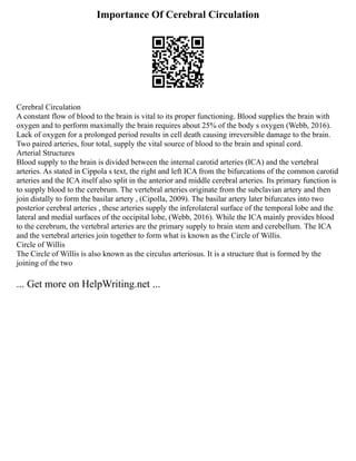 Importance Of Cerebral Circulation
Cerebral Circulation
A constant flow of blood to the brain is vital to its proper functioning. Blood supplies the brain with
oxygen and to perform maximally the brain requires about 25% of the body s oxygen (Webb, 2016).
Lack of oxygen for a prolonged period results in cell death causing irreversible damage to the brain.
Two paired arteries, four total, supply the vital source of blood to the brain and spinal cord.
Arterial Structures
Blood supply to the brain is divided between the internal carotid arteries (ICA) and the vertebral
arteries. As stated in Cippola s text, the right and left ICA from the bifurcations of the common carotid
arteries and the ICA itself also split in the anterior and middle cerebral arteries. Its primary function is
to supply blood to the cerebrum. The vertebral arteries originate from the subclavian artery and then
join distally to form the basilar artery , (Cipolla, 2009). The basilar artery later bifurcates into two
posterior cerebral arteries , these arteries supply the inferolateral surface of the temporal lobe and the
lateral and medial surfaces of the occipital lobe, (Webb, 2016). While the ICA mainly provides blood
to the cerebrum, the vertebral arteries are the primary supply to brain stem and cerebellum. The ICA
and the vertebral arteries join together to form what is known as the Circle of Willis.
Circle of Willis
The Circle of Willis is also known as the circulus arteriosus. It is a structure that is formed by the
joining of the two
... Get more on HelpWriting.net ...
 