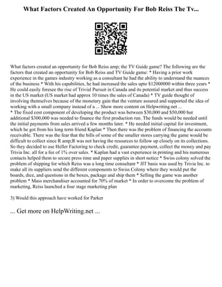 What Factors Created An Opportunity For Bob Reiss The Tv...
What factors created an opportunity for Bob Reiss amp; the TV Guide game? The following are the
factors that created an opportunity for Bob Reiss and TV Guide game: * Having a prior work
experience in the games industry working as a consultant he had the ability to understand the nuances
of the business * With his capabilities, he had increased the sales upto $12000000 within three years *
He could easily foresee the rise of Trivial Pursuit in Canada and its potential market and thus success
in the US market (US market had approx 10 times the sales of Canada) * TV guide thought of
involving themselves because of the monetary gain that the venture assured and supported the idea of
working with a small company instead of a ... Show more content on Helpwriting.net ...
* The fixed cost component of developing the product was between $30,000 and $50,000 but
additional $300,000 was needed to finance the first production run. The funds would be needed until
the initial payments from sales arrived a few months later. * He needed initial capital for investment,
which he got from his long term friend Kaplan * Then there was the problem of financing the accounts
receivable. There was the fear that the bills of some of the smaller stores carrying the game would be
difficult to collect since R amp;R was not having the resources to follow up closely on its collections.
So they decided to use Heller Factoring to check credit, guarantee payment, collect the money and pay
Trivia Inc. all for a fee of 1% over sales. * Kaplan had a vast experience in printing and his numerous
contacts helped them to secure press time and paper supplies in short notice * Swiss colony solved the
problem of shipping for which Reiss was a long time consultant * JIT basis was used by Trivia Inc. to
make all its suppliers send the different components to Swiss Colony where they would put the
boards, dice, and questions in the boxes, package and ship them * Selling the game was another
problem * Mass merchandiser accounted for 70% of market * In order to overcome the problem of
marketing, Reiss launched a four stage marketing plan
3) Would this approach have worked for Parker
... Get more on HelpWriting.net ...
 