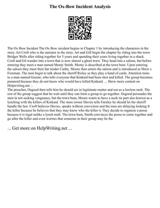 The Ox-Bow Incident Analysis
The Ox Bow Incident The Ox Bow incident begins in Chapter 1 by introducing the characters in the
story. Art Croft who is the narrator in the story. Art and Gill begin the chapter by riding into the town
Bridger Wells after riding together for 5 years and spending their years living together in a shack.
Croft and Gil wander into a town that is now almost a ghost town. They head into a saloon, but before
entering they meet a man named Monty Smith. Monty is described at the town bum. Upon entering
the saloon they meet their bar tender Canby. Moore then enters the saloon and is introduced as Drew s
Foreman. The men begin to talk about the sheriff Risley as they play a hand of cards. Attention turns
to a man named Greene, who tells everyone that Kinkaid had been shot and killed. The group becomes
paranoid because they do not know who would have killed Kinkaid. ... Show more content on
Helpwriting.net ...
The preacher, Osgood then tells him he should act in legitimate matter and not as a lawless mob. The
rest of the group suggest that he wait until they can form a group to go together. Osgood persuades the
men in not seeking vengeance, but the town bum, Moore wants to have a neck tie part also known as a
lynching with the killers of Kinkaid. The store owner Davies tells Farnley he should let the sheriff
handle the law. Croft believes Davies, speaks without conviction and the men are delaying looking fr
the killer because he believes that they may know who the killer is They decide to organize a posse
because it is legal unlike a lynch mob. The town bum, Smith convinces the posse to come together and
go after the killer and even worries that someone in their group may be the
... Get more on HelpWriting.net ...
 