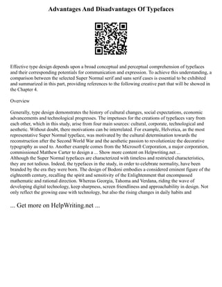 Advantages And Disadvantages Of Typefaces
Effective type design depends upon a broad conceptual and perceptual comprehension of typefaces
and their corresponding potentials for communication and expression. To achieve this understanding, a
comparison between the selected Super Normal serif and sans serif cases is essential to be exhibited
and summarized in this part, providing references to the following creative part that will be showed in
the Chapter 4.
Overview
Generally, type design demonstrates the history of cultural changes, social expectations, economic
advancements and technological progresses. The impetuses for the creations of typefaces vary from
each other, which in this study, arise from four main sources: cultural, corporate, technological and
aesthetic. Without doubt, there motivations can be interrelated. For example, Helvetica, as the most
representative Super Normal typeface, was motivated by the cultural determination towards the
reconstruction after the Second World War and the aesthetic passion to revolutionize the decorative
typography as used to. Another example comes from the Microsoft Corporation, a major corporation,
commissioned Matthew Carter to design a ... Show more content on Helpwriting.net ...
Although the Super Normal typefaces are characterized with timeless and restricted characteristics,
they are not tedious. Indeed, the typefaces in the study, in order to celebrate normality, have been
branded by the era they were born. The design of Bodoni embodies a considered eminent figure of the
eighteenth century, recalling the spirit and sensitivity of the Enlightenment that encompassed
mathematic and rational direction. Whereas Georgia, Tahoma and Verdana, riding the wave of
developing digital technology, keep sharpness, screen friendliness and approachability in design. Not
only reflect the growing ease with technology, but also the rising changes in daily habits and
... Get more on HelpWriting.net ...
 