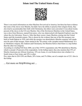 Islam And The United States Essay
There is not much information on when Muslims first arrived in America, but there has been evidence
that some of the slaves were Muslim, but didn t have the ability to practice their religion freely, they
also tried to accommodate their faith with Christianity, but others were converted. It was about twenty
percent of the slaves in the US were Muslim. One of the first known Muslims in the United States,
was a slave from Morocco, named Estevanico, who was shipwrecked with Spanish Explorers near the
where the city Galveston, Texas is. After that there weren t many Muslims coming into the United
States until the twentieth century. This is shown by the evidence that one of the first mosques was
built in North Dakota in 1929, and while the mosque was demolished a Muslim cemetery still stands
near the spot of that mosque. Islam started in the 7th century with a prophet named Muhammad. It is
an Abrahamic religion, like Judaism and Christianity, but Muslims believe that Islam is a step further
than the other two religions.
According to a Gallup Poll from 2008, out of the 319751 respondents only 946 identified as Muslim,
which is around .29 percent of the respondents. In the Gallup report, they also mention that 35% of
Muslim Americans are African American, 18% are Asian, it is not broken down into whether it is
South Asian or East Asian, and 18% is other.
Pew states that in 2014 28% are Black, 28% Asian, and 3% Other, out of a sample size of 232. Also in
the Gallup
... Get more on HelpWriting.net ...
 