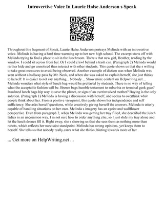 Introvertive Voice In Laurie Halse Anderson s Speak
Throughout this fragment of Speak, Laurie Halse Anderson portrays Melinda with an introvertive
voice. Melinda is having a hard time warming up to her new high school. The excerpt starts off with
Melinda trying to find a place to sit in the lunchroom. There s that new girl, Heather, reading by the
window. I could sit across from her. Or I could crawl behind a trash can. (Paragraph 2) Melinda would
rarther hide and go unnoticed than interact with other students. This quote shows us that she s willing
to take great measures to avoid being observed. Another example of diction was when Melinda was
seen without a hallway pass by Mr. Neck, and when she was asked to explain herself, she just thinks
to herself: It is easier to not say anything... Nobody ... Show more content on Helpwriting.net ...
Melinda wonders what style of lunch bag would be preferred by students. There is no way of telling
what the acceptable fashion will be. Brown bags humble testament to suburbia or terminal geek gear?
Insulated lunch bags hip way to save the planet, or sign of an overinvolved mother? Buying is the only
solution. (Paragraph 1) Melinda is having a discussion with herself, and seems to overthink what
people think about her. From a positive viewpoint, this quote shows her independence and self
sufficiency. She asks herself questions, while creatively giving herself the answers. Melinda is utterly
capable of handling situations on her own. Melinda s imagery has an egoist and wallflower
perspective. Even from paragraph 2, when Melinda was getting her tray filled, she described the lunch
ladies in an uncommon way. I m not sure how to order anything else, so I just slide my tray alone and
let the lunch drones fill it. Right away, she s showing us that she sees them as nothing more than
robots, which reflects her narcissist standpoint. Melinda has strong opinions, yet keeps them to
herself. She tells us that nobody really cares what she thinks, hinting towards more of her
... Get more on HelpWriting.net ...
 
