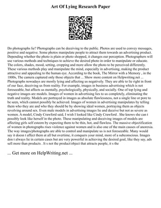 Art Of Lying Research Paper
Do photographs lie? Photographs can be deceiving to the public. Photos are used to convey messages,
positive and negative. Some photos manipulate people to attract them towards an advertising product.
Depending whether the photo is plain or photo shopped, it changes our perception. Photographers will
use various methods and techniques to achieve the desired photo in order to manipulate or educate.
The colors, shades, mood, setting, cropping and more allow the photo to be perceived differently.
These various methods play and manipulate the mind, especially in advertising, making the product
attractive and appealing to the human eye. According to the book, The Mirror with a Memory , in the
1800s, The camera captured only those objects that ... Show more content on Helpwriting.net ...
Photographs nowadays are mostly lying and affecting us negatively. They are able to lie right in front
of our face, deceiving us from reality. For example, images in business advertising which is not
foreseeable, but affects us mentally, psychologically, physically, and socially. One of top lying and
negative images are models. Images of women in advertising lies to us completely, eliminating the
truth and reality. Models are portrayed in images as absolute flawlessness, not a single line or pore to
be seen, which cannot possibly be achieved. Images of women in advertising manipulates by telling
them who they are and who they should be by showing ideal women, portraying them as objects
revolving around sex. Even male models in advertising images lie and deceive but not as severe as
women. A model, Cindy Crawford said, I wish I looked like Cindy Crawford . She knows she can t
possibly look like herself in the photo. These manipulating and deceiving images of models are
affecting girls self esteem by expecting them to be thin, hot, and flawless. The massive objectification
of women in photographs rises violence against women and is also one of the main causes of anorexia.
The way images/photographs are able to control and manipulate us is not foreseeable. Many would
say it doesn t affect them at all but overtime, it conquers your mind, more of a subconscious. Images
don t always lie in certain cases but are very powerful in achieving the desired goal, like they say, ads
sell more than products . It s not the product/object that attracts people, it s the
... Get more on HelpWriting.net ...
 