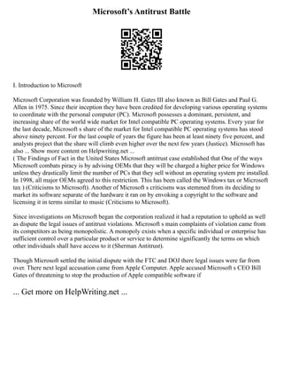 Microsoft’s Antitrust Battle
I. Introduction to Microsoft
Microsoft Corporation was founded by William H. Gates III also known as Bill Gates and Paul G.
Allen in 1975. Since their inception they have been credited for developing various operating systems
to coordinate with the personal computer (PC). Microsoft possesses a dominant, persistent, and
increasing share of the world wide market for Intel compatible PC operating systems. Every year for
the last decade, Microsoft s share of the market for Intel compatible PC operating systems has stood
above ninety percent. For the last couple of years the figure has been at least ninety five percent, and
analysts project that the share will climb even higher over the next few years (Justice). Microsoft has
also ... Show more content on Helpwriting.net ...
( The Findings of Fact in the United States Microsoft antitrust case established that One of the ways
Microsoft combats piracy is by advising OEMs that they will be charged a higher price for Windows
unless they drastically limit the number of PCs that they sell without an operating system pre installed.
In 1998, all major OEMs agreed to this restriction. This has been called the Windows tax or Microsoft
tax ) (Criticisms to Microsoft). Another of Microsoft s criticisms was stemmed from its deciding to
market its software separate of the hardware it ran on by envoking a copyright to the software and
licensing it in terms similar to music (Criticisms to Microsoft).
Since investigations on Microsoft began the corporation realized it had a reputation to uphold as well
as dispute the legal issues of antitrust violations. Microsoft s main complaints of violation came from
its competitors as being monopolistic. A monopoly exists when a specific individual or enterprise has
sufficient control over a particular product or service to determine significantly the terms on which
other individuals shall have access to it (Sherman Antitrust).
Though Microsoft settled the initial dispute with the FTC and DOJ there legal issues were far from
over. There next legal accusation came from Apple Computer. Apple accused Microsoft s CEO Bill
Gates of threatening to stop the production of Apple compatible software if
... Get more on HelpWriting.net ...
 