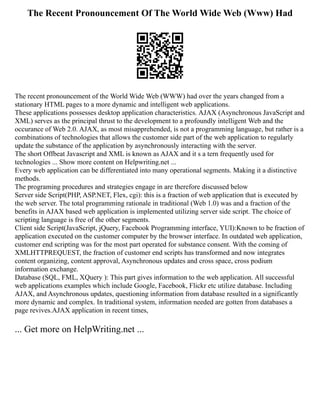 The Recent Pronouncement Of The World Wide Web (Www) Had
The recent pronouncement of the World Wide Web (WWW) had over the years changed from a
stationary HTML pages to a more dynamic and intelligent web applications.
These applications possesses desktop application characteristics. AJAX (Asynchronous JavaScript and
XML) serves as the principal thrust to the development to a profoundly intelligent Web and the
occurance of Web 2.0. AJAX, as most misapprehended, is not a programming language, but rather is a
combinations of technologies that allows the customer side part of the web application to regularly
update the substance of the application by asynchronously interacting with the server.
The short Offbeat Javascript and XML is known as AJAX and it s a tern frequently used for
technologies ... Show more content on Helpwriting.net ...
Every web application can be differentiated into many operational segments. Making it a distinctive
methods.
The programing procedures and strategies engage in are therefore discussed below
Server side Script(PHP, ASP.NET, Flex, cgi): this is a fraction of web application that is executed by
the web server. The total programming rationale in traditional (Web 1.0) was and a fraction of the
benefits in AJAX based web application is implemented utilizing server side script. The choice of
scripting language is free of the other segments.
Client side Script(JavaScript, jQuery, Facebook Programming interface, YUI):Known to be fraction of
application executed on the customer computer by the browser interface. In outdated web application,
customer end scripting was for the most part operated for substance consent. With the coming of
XMLHTTPREQUEST, the fraction of customer end scripts has transformed and now integrates
content organizing, content approval, Asynchronous updates and cross space, cross podium
information exchange.
Database (SQL, FML, XQuery ): This part gives information to the web application. All successful
web applications examples which include Google, Facebook, Flickr etc utilize database. Including
AJAX, and Asynchronous updates, questioning information from database resulted in a significantly
more dynamic and complex. In traditional system, information needed are gotten from databases a
page revives.AJAX application in recent times,
... Get more on HelpWriting.net ...
 