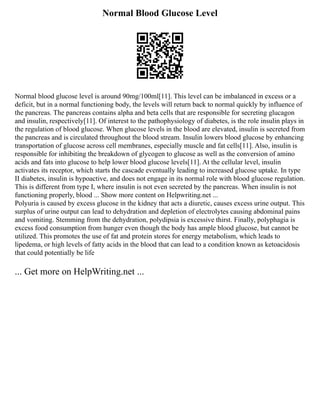 Normal Blood Glucose Level
Normal blood glucose level is around 90mg/100ml[11]. This level can be imbalanced in excess or a
deficit, but in a normal functioning body, the levels will return back to normal quickly by influence of
the pancreas. The pancreas contains alpha and beta cells that are responsible for secreting glucagon
and insulin, respectively[11]. Of interest to the pathophysiology of diabetes, is the role insulin plays in
the regulation of blood glucose. When glucose levels in the blood are elevated, insulin is secreted from
the pancreas and is circulated throughout the blood stream. Insulin lowers blood glucose by enhancing
transportation of glucose across cell membranes, especially muscle and fat cells[11]. Also, insulin is
responsible for inhibiting the breakdown of glycogen to glucose as well as the conversion of amino
acids and fats into glucose to help lower blood glucose levels[11]. At the cellular level, insulin
activates its receptor, which starts the cascade eventually leading to increased glucose uptake. In type
II diabetes, insulin is hypoactive, and does not engage in its normal role with blood glucose regulation.
This is different from type I, where insulin is not even secreted by the pancreas. When insulin is not
functioning properly, blood ... Show more content on Helpwriting.net ...
Polyuria is caused by excess glucose in the kidney that acts a diuretic, causes excess urine output. This
surplus of urine output can lead to dehydration and depletion of electrolytes causing abdominal pains
and vomiting. Stemming from the dehydration, polydipsia is excessive thirst. Finally, polyphagia is
excess food consumption from hunger even though the body has ample blood glucose, but cannot be
utilized. This promotes the use of fat and protein stores for energy metabolism, which leads to
lipedema, or high levels of fatty acids in the blood that can lead to a condition known as ketoacidosis
that could potentially be life
... Get more on HelpWriting.net ...
 