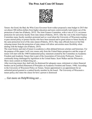 The Pros And Cons Of Tenure
Tenure: the Good, the Bad, the Who Cares Governor Scott walker proposed a state budget in 2015 that
cut almost 300 million dollars from higher education and more controversially took tenure out of the
protection of state law (Flaherty, 2015). The Joint Finance Committee, with a vote of 12 4, cut tenure
protection for university faculty from state stature (Flaherty, 2015). After the vote in the Joint Finance
Committee many faculty members protested and we vocal about the University of Wisconsin needing
to pass eternal policy to protect faculty who have been tenured and to grant tenure to future faculty at
the same protection level of the state stature (Flaherty, 2015). May state officials however feel that
releasing tenure from the protection of state stature will allow universities more flexibility when
dealing with the budget cuts (Flaherty, 2015).
The exact history and start of tenure in academia is often debated between scholars and historians. For
the purpose of this paper I will view tenure only from the United States perspective and the scope of
tenure will start with the 1940 Fundamental policy statement created by the Committee on Academic
Freedom and Academic Tenure that is part of the Association of University Professors. Tenure is
continually being challenged by legislation in the United States. Scott Walker and the Wisconsin ...
Show more content on Helpwriting.net ...
After receiving tenure they shall only be dismissed for adequate cause, retirement or where financial
burden can be justified (Statement of Principles on Academic Freedom and Tenure, 1940). According
to the University of Wisconsin Policy on Tenure, Tenure appointment is an appointment for an
unlimited period granted to a ranked faculty member by the board . The University of Wisconsin s
tenure policy also states the clause for how a person is dismissed
... Get more on HelpWriting.net ...
 