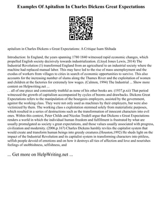 Examples Of Apitalism In Charles Dickens Great Expectations
apitalism in Charles Dickens s Great Expectations: A Critique Isam Shihada
Introduction: In England, the years spanning 1780 1840 witnessed rapid economic changes, which
propelled English society decisively towards industrialization. (Lloyd Jones Lewis, 2014) The
Industrial Revolution (1) transformed England from an agricultural to an industrial society where the
machine had replaced manual labor. This may have led to the rise of mass unemployment and the
exodus of workers from villages to cities in search of economic opportunities to survive. This also
accounts for the increasing number of slums along the Thames River and the exploitation of women
and children at the factories for extremely low wages. (Calmon, 1994) The Industrial ... Show more
content on Helpwriting.net ...
. . all of one piece and consistently truthful as none of his other books are. (1937,p.xii) That period
witnessed the growth of capitalism accompanied by cycles of booms and drawbacks. Dickens Great
Expectations refers to the manipulation of the bourgeois employers, assisted by the government,
against the working class. They were not only used as machines by their employers, but were also
victimized by them. The working class s exploitation stemmed solely from materialistic purposes,
which resulted in a series of destructions such as the transformation of innocent characters into evil
ones. Within this context, Peter Childs and Nicolas Tredell argue that Dickens s Great Expectations
renders a world in which the individual human freedom and fulfillment is frustrated by what are
usually promulgated as society s great expectations, and those values usually associated with progress,
civilization and modernity. (2006,p.167) Charles Dickens harshly reviles the capitalist system that
would create and transform human beings into greedy creatures.(Houston,1992) He sheds light on the
impact of the Industrial Revolution and its capitalist system in transforming characters into pitiless,
selfish people devoid of emotions and on how it destroys all ties of affection and love and nourishes
feelings of snobbishness, selfishness, and
... Get more on HelpWriting.net ...
 