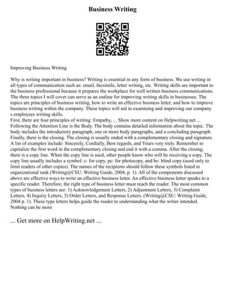 Business Writing
Improving Business Writing
Why is writing important in business? Writing is essential in any form of business. We use writing in
all types of communication such as: email, facsimile, letter writing, etc. Writing skills are important to
the business professional because it prepares the workplace for well written business communications.
The three topics I will cover can serve as an outline for improving writing skills in businesses. The
topics are principles of business writing, how to write an effective business letter, and how to improve
business writing within the company. These topics will aid in examining and improving our company
s employees writing skills.
First, there are four principles of writing: Empathy, ... Show more content on Helpwriting.net ...
Following the Attention Line is the Body. The body contains detailed information about the topic. The
body includes the introductory paragraph, one or more body paragraphs, and a concluding paragraph.
Finally, there is the closing. The closing is usually ended with a complementary closing and signature.
A list of examples include: Sincerely, Cordially, Best regards, and Yours very truly. Remember to
capitalize the first word in the complimentary closing and end it with a comma. After the closing,
there is a copy line. When the copy line is used, other people know who will be receiving a copy. The
copy line usually includes a symbol: c: for copy, pc: for photocopy, and bc: blind copy (used only to
limit readers of other copies). The names of the recipients should follow these symbols listed in
organizational rank (Writing@CSU: Writing Guide, 2004, p. 1). All of the components discussed
above are effective ways to write an effective business letter. An effective business letter speaks to a
specific reader. Therefore, the right type of business letter must reach the reader. The most common
types of business letters are: 1) Acknowledgement Letters, 2) Adjustment Letters, 3) Complaint
Letters, 4) Inquiry Letters, 5) Order Letters, and Response Letters. (Writing@CSU: Writing Guide,
2004 p. 1). These type letters helps guide the reader to understanding what the writer intended.
Nothing can be more
... Get more on HelpWriting.net ...
 