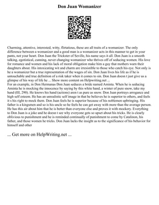 Don Juan Womanizer
Charming, attentive, interested, witty, flirtatious, these are all traits of a womanizer. The only
difference between a womanizer and a good man is a womanizer acts in this manner to get in your
pants, not your heart. Don Juan the Trickster of Seville, his name says it all. Don Juan is a smooth
talking, egotistical, cunning, never changing womanizer who thrives off of seducing women. His love
for romance and women and his lack of moral obligation make him a guy that mothers warn their
daughters about. His intoxicating wit and charm are irresistible to those who catch his eye. Not only is
he a womanizer but a true representation of the wages of sin. Don Juan lives his life as if he is
untouchable and true definition of a risk taker when it comes to sin. Don Juan doesn t just give us a
glimpse of his way of life he ... Show more content on Helpwriting.net ...
For an example, in Don Hermanas Don Juan seduces a bride named Aminta. When he is seducing
Aminta he is mocking the innocence by saying by this white hand, a winter of pure snow, take my
hand (III, 290). He knows his hand (actions) aren t as pure as snow. Don Juan portrays arrogance and
high self esteem. He has an unrealistic self image in that he believes he is superior to others, and feels
it s his right to mock them. Don Juan feels he is superior because of his noblemen upbringing. His
father is a kingsmen and so is his uncle so he feels he can get away with more than the average person.
He has this air about him that he is better than everyone else and proves it with mockery. Everything
to Don Juan is a joke and he doesn t see why everyone gets so upset about his tricks. He is clearly
oblivious to punishment and he is reminded continually of punishment to come by Catalinon, his
father, and those women he tricks. Don Juan lacks the insight as to the significance of his behavior for
himself and other
... Get more on HelpWriting.net ...
 