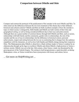Comparison between Othello and Skin
Compare and contrast the portrayal of the predicament of the outsider in the texts Othello and Skin. To
what extent are the differences between the two texts treatment of this theme due to their different
historical and cultural contexts? Othello and Skin are both excellent examples of how the outsider is
topic in which society is intrigued by. Both Sandra and Othello are both victims of their time and
geographical setting, as well as being considered different due to their race and achievements.
Although there are a great number of common themes through both Othello and Skin, such as racism,
relationships with both family and the community, gender roles in relationships, the role of the
outsider and the use of race in relationships, but the difference in historical context, personal
achievements, respect and setting between the two are so contrasting that it changes how the audience
empathises with the characters, as well as how both Sandra and Othello change during their respective
films. The Shakespearean play Othello is about how a black military leader in Venice is undone by an
elaborate plan thought up by Iago to overthrow Othello and obtain Othello s high position in Venice s
military society. Othello was set in the late 16th century, when Venice s trade was threatened by the
growing power of the Turkish Empire. The setting in itself prognosticates a rapid downfall, as during
Shakespeare s time, as Venice would have been synonymous with luxury and culture, but as
... Get more on HelpWriting.net ...
 
