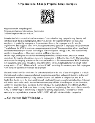 Organizational Change Proposal Essay examples
Organizational Change Proposal
Science Applications International Corporation
Self Development Process at SAIC
Introduction Science Applications International Corporation has long enjoyed a very focused and
substantive self development program. However, the self development program for individual
employees is guided by management determination of where the employee best fits into the
organization. This suggests a mid level, management centric approach to employee self development.
The challenge for SAIC is to create a systems approach for self development that allows significant
latitude for the employee to chart their unique, self development strategy. SAIC does not allow the
employee to develop a ... Show more content on Helpwriting.net ...
By and large, employees have stated that management is too focused on task execution and not
enough on developing subordinates. Access to management is difficult within SAIC. The hierarchical
structure of the company promotes a disconnected workforce. The consequences of SAIC leadership
not recognizing employee perceptions could prove to be severe. Employee turn over is high within
many sectors of SAIC. This trend will continue if SAIC leadership does not empower their employees
with more self determination in self development.
Desired Future State The ideal state for self determination in the area of self development is to allow
the individual employee maximum latitude in accessing, enrolling, and completing three to four self
development modules annually. Many of these courses take an hour to complete on line. SAIC
leadership should cover the hours used for each employee through general overhead dollars. Although
this would prove to be costly, it would save the company millions in the long run. As an alternative,
employees could take these classes on their own time, if the overhead costs proved too high. Most
employees would not think twice about bettering themselves by giving up four hours of time annually.
SAIC is on the verge of transitioning to become a learning organization. The sheer size of the
company is a major obstacle however. In 2013, SAIC will split into two distinct companies.
... Get more on HelpWriting.net ...
 
