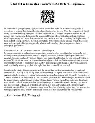 What Is The Conceptual Frameworks Of Both Philosophical...
In philosophical jurisprudence, legal positivism has made a niche for itself in defining itself in
opposition to a somewhat straight laced reading of natural law theory. Often the comparison is based
solely on an exceedingly strong and doctrinal interpretation of the two competing models. In this
paper I will examine and distinguish the conceptual frameworks of both philosophical positions,
detailing the strong and weak theses of natural law ; while in turn also examining the implications of
hard and soft legal positivism. The finer distinctions between these more tailored or qualified theses
need to be recognized in order to provoke a better understanding of the disagreement from a
conceptual perspective.
Natural Law Lex ... Show more content on Helpwriting.net ...
In an ancient, modern, and contemporary context, natural law has been identified in not only with
morality but also with the human ability to employ reason and to identify principles of rational
conduct. Rational conduct, by ancient thinkers was more often identified by what is Good (be that in
terms of divine eternal truths, or empirical notions of naturalistic perfection or completion) whereas
more modern variant of natural law may identify a rational principle based on other considerations
such as not only what is good, but what right, just, fair, reasonable or practical.
Mark Murphy credits Thomas Aquinas with the natural law maxim necessarily, law is a rational
standard for conduct (i.e. the strong thesis hard necessity). He argues that natural law is often falsely
recognized to be synonymous with a Latin maxim commonly associate with Cicero, St. Augustine, or
Thomas Aquinas is lex iniusta non est lex , or unjust law is not law . Subscribing to this maxim would
be a preposterous and gross interpretation of mainstream Thomist natural law. Although this phrase
may provoke reflection upon whether unjust laws ought to be considered valid, or truly law; this is
just an oversimplified version of the logical principle of non contradiction and often incorrectly
attributed to natural law, in the form of a straw man. There are obviously unjust laws that were spotted
throughout present time, country, and history. These laws may undoubtedly be considered as
... Get more on HelpWriting.net ...
 