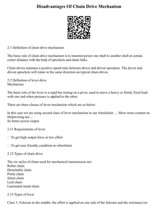 Disadvantages Of Chain Drive Mechanism
2.1 Definition of chain drive mechanism
The basic rule of chain drive mechanism is to transmit power one shaft to another shaft at certain
center distance with the help of sprockets and chain links.
Chain drives maintain a positive speed ratio between driver and driven sprockets. The driver and
driven sprockets will rotate in the same direction on typical chain drives.
2.2 Definition of lever drive
Mechanism
The basic rule of the lever is a rigid bar resting on a pivot, used to move a heavy or firmly fixed load
with one end when pressure is applied to the other.
There are three classes of lever mechanism which are as below:
In this case we are using second class of lever mechanism in our wheelchair. ... Show more content on
Helpwriting.net ...
So better power output
2.11 Requirements of lever
 To get high output force at low effort
 To get user friendly condition in wheelchair
2.12 Types of chain drive
The six styles of chain used for mechanical transmission are:
Roller chain
Detachable chain
Pintle chain
Silent chain
Leaf chain
Laminated metal chain
2.13 Types of lever
Class 1: Fulcrum in the middle: the effort is applied on one side of the fulcrum and the resistance (or
 
