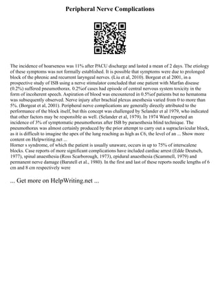 Peripheral Nerve Complications
The incidence of hoarseness was 11% after PACU discharge and lasted a mean of 2 days. The etiology
of these symptoms was not formally established. It is possible that symptoms were due to prolonged
block of the phrenic and recurrent laryngeal nerves. (Liu et al, 2010). Borgeat et al 2001, in a
prospective study of ISB using a nerve stimulator concluded that one patient with Marfan disease
(0.2%) suffered pneumothorax. 0.2%of cases had episode of central nervous system toxicity in the
form of incoherent speech. Aspiration of blood was encountered in 0.5%of patients but no hematoma
was subsequently observed. Nerve injury after brachial plexus anesthesia varied from 0 to more than
5%. (Borgeat et al, 2001). Peripheral nerve complications are generally directly attributed to the
performance of the block itself, but this concept was challenged by Selander et al 1979, who indicated
that other factors may be responsible as well. (Selander et al, 1979). In 1974 Ward reported an
incidence of 3% of symptomatic pneumothorax after ISB by paraesthesia blind technique. The
pneumothorax was almost certainly produced by the prior attempt to carry out a supraclavicular block,
as it is difficult to imagine the apex of the lung reaching as high as C6, the level of an ... Show more
content on Helpwriting.net ...
Horner s syndrome, of which the patient is usually unaware, occurs in up to 75% of interscalene
blocks. Case reports of more significant complications have included cardiac arrest (Edde Deutsch,
1977), spinal anaesthesia (Ross Scarborough, 1973), epidural anaesthesia (Scammell, 1979) and
permanent nerve damage (Barutell et al., 1980). In the first and last of these reports needle lengths of 6
cm and 8 cm respectively were
... Get more on HelpWriting.net ...
 