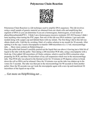 Polymerase Chain Reaction
Polymerase Chain Reaction is a lab technique used to amplify DNA sequences. This lab involves
using a small sample of genetic material we obtained from our cheek cells and amplifying that
segment of DNA so you can determine if you are a homozygous, heterozygous, or non taster of
phenylthiocarbamide(PTC) . I think I am a homozygous recessive nontaster AVI AVI because I didn t
taste anything when tasting the PTC paper. Part one of this lab was DNA isolation. I got each tube
needed along with a paper cup and labeled them with my initials. The first thing I did in this lab was
obtain cheek cells. I did this by swishing 10mL of a saline solution in my mouth for 30 seconds. After
spitting it in the cup, I used a micropipette to transfer 1000 microliters to a 1.5 mL microcentrifuge
tube. ... Show more content on Helpwriting.net ...
Once the pellet had formed I carefully poured out the liquid that was above it leaving just a little bit of
liquid in the tube with the pallet. Then taking a 200 microliter PCR tube, using a micropipette with a
fresh tip, I first added 100 microliters of Chelex solution, which is used for DNA extraction when
preparing for PCR, and then 30 microliters of my cell suspension which was in the microcentrifuge
tube. That PCR tube was placed in the thermal cycler for 10 minutes at 99 degrees celsius to break
down the cell so DNA can be released. Once the 10 minutes was up the tube was shaken up in the
vortex for 5 seconds. The tube was then put in the microcentrifuge for 90 seconds to form another
pellet. Once the 90 seconds was up I took the micropipette again with a new tip and transferred 30
microliters of the liquid on top of the
... Get more on HelpWriting.net ...
 
