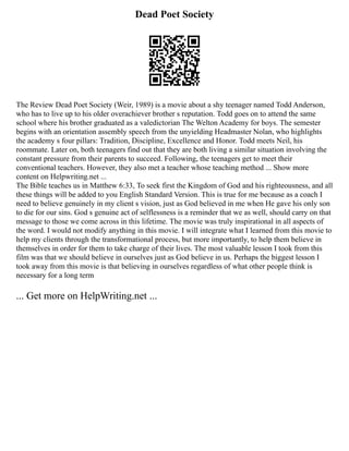 Dead Poet Society
The Review Dead Poet Society (Weir, 1989) is a movie about a shy teenager named Todd Anderson,
who has to live up to his older overachiever brother s reputation. Todd goes on to attend the same
school where his brother graduated as a valedictorian The Welton Academy for boys. The semester
begins with an orientation assembly speech from the unyielding Headmaster Nolan, who highlights
the academy s four pillars: Tradition, Discipline, Excellence and Honor. Todd meets Neil, his
roommate. Later on, both teenagers find out that they are both living a similar situation involving the
constant pressure from their parents to succeed. Following, the teenagers get to meet their
conventional teachers. However, they also met a teacher whose teaching method ... Show more
content on Helpwriting.net ...
The Bible teaches us in Matthew 6:33, To seek first the Kingdom of God and his righteousness, and all
these things will be added to you English Standard Version. This is true for me because as a coach I
need to believe genuinely in my client s vision, just as God believed in me when He gave his only son
to die for our sins. God s genuine act of selflessness is a reminder that we as well, should carry on that
message to those we come across in this lifetime. The movie was truly inspirational in all aspects of
the word. I would not modify anything in this movie. I will integrate what I learned from this movie to
help my clients through the transformational process, but more importantly, to help them believe in
themselves in order for them to take charge of their lives. The most valuable lesson I took from this
film was that we should believe in ourselves just as God believe in us. Perhaps the biggest lesson I
took away from this movie is that believing in ourselves regardless of what other people think is
necessary for a long term
... Get more on HelpWriting.net ...
 