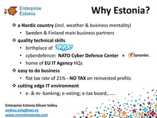 Why Estonia?
     a Nordic country (incl. weather & business mentality)
       • Sweden & Finland main business partners
     quality technical skills
       • birthplace of
       • cyberdefence: NATO Cyber Defence Center +
       • home of EU IT Agency HQs
     easy to do business
       • flat tax rate of 21% - NO TAX on reinvested profits
     cutting edge IT environment
       • e- & m- banking; e-voting; e-tax board;......

Enterprise Estonia Silicon Valley
andrus.viirg@eas.ee
www.investinestonia.com
 