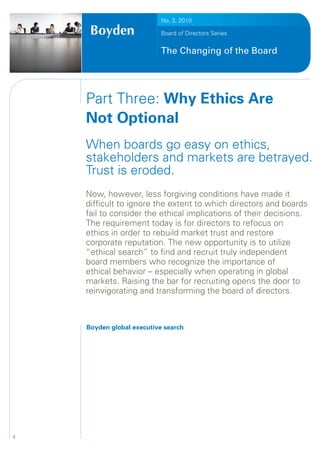 No. 3, 2010

                           Board of Directors Series


                           The Changing of the Board




    Part Three: Why Ethics Are
    Not Optional
    When boards go easy on ethics,
    stakeholders and markets are betrayed.
    Trust is eroded.
    Now, however, less forgiving conditions have made it
    difficult to ignore the extent to which directors and boards
    fail to consider the ethical implications of their decisions.
    The requirement today is for directors to refocus on
    ethics in order to rebuild market trust and restore
    corporate reputation. The new opportunity is to utilize
    “ethical search” to find and recruit truly independent
    board members who recognize the importance of
    ethical behavior – especially when operating in global
    markets. Raising the bar for recruiting opens the door to
    reinvigorating and transforming the board of directors.



    Boyden global executive search




1
 
