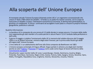 Alla scoperta dell’ Unione Europea  Al momento attuale l’Unione Europea (chiamata anche UE) e’ un organismo sovranazionale che unisce 27 Stati e 490 milioni di cittadini .  Si fonda su un patto fra nazioni sovrane, con lo scopo di assicurare ai cittadini: la pace, il benessere economico la sicurezza, la democrazia partecipativa, la giustizia e la solidarietà. In futuro  continuerà ad accogliere nuovi paesi e a fissare le proprie frontiere geografiche, politiche e culturali.  Qualche informazione: La bandiera UE è composta da una corona di 12 stelle dorate in campo azzurro. Il numero delle stelle non rappresenta gli stati membri e fu scelto perché in alcuni Paesi il 12 è il simbolo della perfezione e dell’unità. Il giorno 9 maggio si celebra l’anniversario della UE in memoria del celebre discorso del 9 maggio 1950 in cui di Robert Schuman, ministro degli esteri francesi, per la prima volta illustrò gli ideali all’origine dell’ Unione Europea. L’inno della UE  è un adattamento dell’inno alla Gioia composto da Beethoven nel 1823. L'Unione europea contempla 23 lingue ufficiali, lingue parlate in almeno uno degli stati membri (anche se solo l' inglese , il  francese  e il  tedesco  sono usate come  lingue di lavoro  all'interno della  Commissione europea ). Attualmente i paesi membri della UE sono: Lussemburgo, Irlanda, Danimarca, Austria, Belgio, Finlandia, Paesi Bassi, Germania, Regno Unito, Svezia, Francia, Italia, Spagna, Grecia, Slovenia, Cipro, Malta, Portogallo, Repubblica Ceca, Ungheria, Estonia, Slovacchia, Lituania, Polonia 