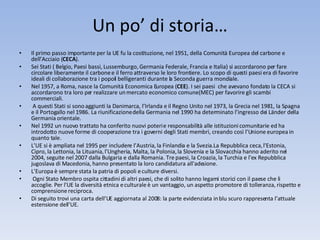 Un po’ di storia… Il primo passo importante per la UE fu la costituzione, nel 1951, della Comunità Europea del carbone e dell’Acciaio ( CECA ).  Sei Stati ( Belgio, Paesi bassi, Lussemburgo, Germania Federale, Francia e Italia) si accordarono per fare circolare liberamente il carbone e il ferro attraverso le loro frontiere. Lo scopo di questi paesi era di favorire ideali di collaborazione tra i popoli belligeranti durante la Seconda guerra mondiale. Nel 1957, a Roma, nasce la Comunità Economica Europea ( CEE ). I sei paesi  che avevano fondato la CECA si accordarono tra loro per realizzare un mercato economico comune (MEC) per favorire gli scambi commerciali.  A questi Stati si sono aggiunti la Danimarca, l’Irlanda e il Regno Unito nel 1973, la Grecia nel 1981, la Spagna e il Portogallo nel 1986. La riunificazione della Germania nel 1990 ha determinato l’ingresso dei Länder della Germania orientale.  Nel 1992 un nuovo trattato ha conferito nuovi poteri e responsabilità alle istituzioni comunitarie ed ha introdotto nuove forme di cooperazione tra i governi degli Stati membri, creando così l’Unione europea in quanto tale.  L’UE si è ampliata nel 1995 per includere l’Austria, la Finlandia e la Svezia.La Repubblica ceca, l'Estonia, Cipro, la Lettonia, la Lituania, l'Ungheria, Malta, la Polonia, la Slovenia e la Slovacchia hanno aderito nel 2004, seguite nel 2007 dalla Bulgaria e dalla Romania. Tre paesi, la Croazia, la Turchia e l'ex Repubblica jugoslava di Macedonia, hanno presentato la loro candidatura all'adesione. L’Europa è sempre stata la patria di popoli e culture diversi. Ogni Stato Membro ospita cittadini di altri paesi, che di solito hanno legami storici con il paese che li accoglie. Per l'UE la diversità etnica e culturale è un vantaggio, un aspetto promotore di tolleranza, rispetto e comprensione reciproca.  Di seguito trovi una carta dell’UE aggiornata al 2008: la parte evidenziata in blu scuro rappresenta l’attuale estensione dell’UE. 