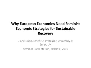 Why European Economies Need Feminist
Economic Strategies for Sustainable
Recovery
Diane Elson, Emeritus Professor, University of
Essex, UK
Seminar Presentation, Helsinki, 2016
 