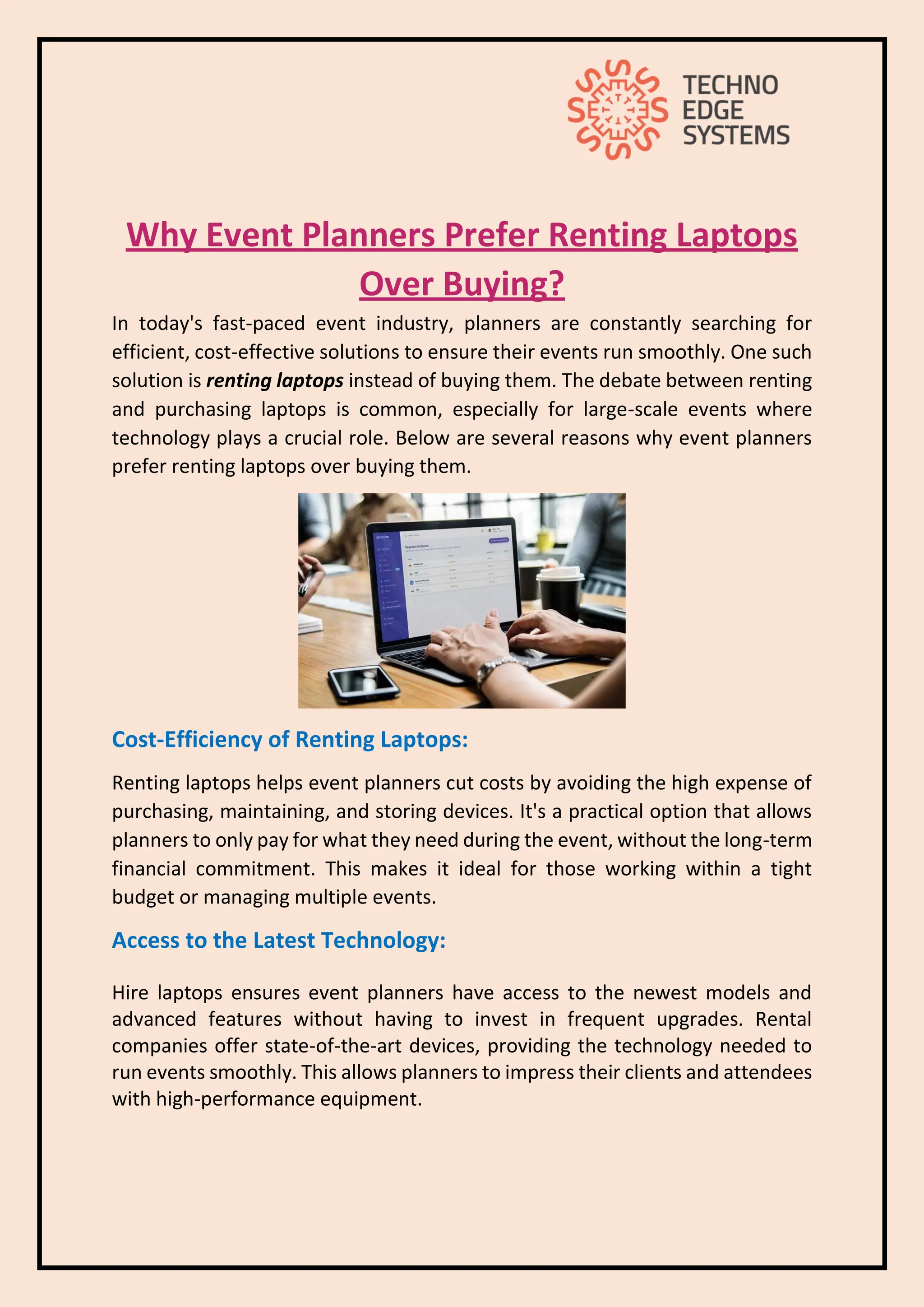 Why Event Planners Prefer Renting Laptops
Over Buying?
In today's fast-paced event industry, planners are constantly searching for
efficient, cost-effective solutions to ensure their events run smoothly. One such
solution is renting laptops instead of buying them. The debate between renting
and purchasing laptops is common, especially for large-scale events where
technology plays a crucial role. Below are several reasons why event planners
prefer renting laptops over buying them.
Cost-Efficiency of Renting Laptops:
Renting laptops helps event planners cut costs by avoiding the high expense of
purchasing, maintaining, and storing devices. It's a practical option that allows
planners to only pay for what they need during the event, without the long-term
financial commitment. This makes it ideal for those working within a tight
budget or managing multiple events.
Access to the Latest Technology:
Hire laptops ensures event planners have access to the newest models and
advanced features without having to invest in frequent upgrades. Rental
companies offer state-of-the-art devices, providing the technology needed to
run events smoothly. This allows planners to impress their clients and attendees
with high-performance equipment.
 