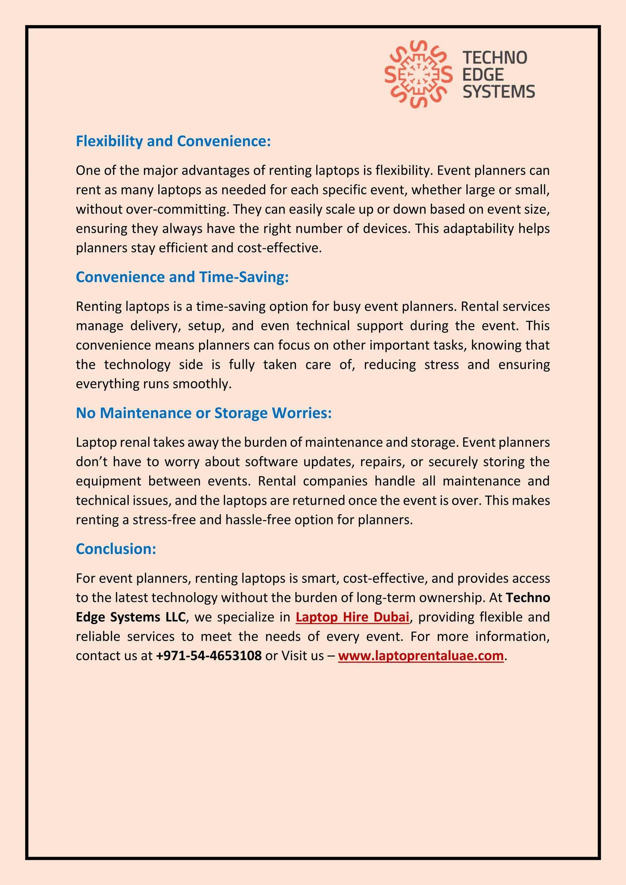 Flexibility and Convenience:
One of the major advantages of renting laptops is flexibility. Event planners can
rent as many laptops as needed for each specific event, whether large or small,
without over-committing. They can easily scale up or down based on event size,
ensuring they always have the right number of devices. This adaptability helps
planners stay efficient and cost-effective.
Convenience and Time-Saving:
Renting laptops is a time-saving option for busy event planners. Rental services
manage delivery, setup, and even technical support during the event. This
convenience means planners can focus on other important tasks, knowing that
the technology side is fully taken care of, reducing stress and ensuring
everything runs smoothly.
No Maintenance or Storage Worries:
Laptop renal takes away the burden of maintenance and storage. Event planners
don’t have to worry about software updates, repairs, or securely storing the
equipment between events. Rental companies handle all maintenance and
technical issues, and the laptops are returned once the event is over. This makes
renting a stress-free and hassle-free option for planners.
Conclusion:
For event planners, renting laptops is smart, cost-effective, and provides access
to the latest technology without the burden of long-term ownership. At Techno
Edge Systems LLC, we specialize in Laptop Hire Dubai, providing flexible and
reliable services to meet the needs of every event. For more information,
contact us at +971-54-4653108 or Visit us – www.laptoprentaluae.com.
 