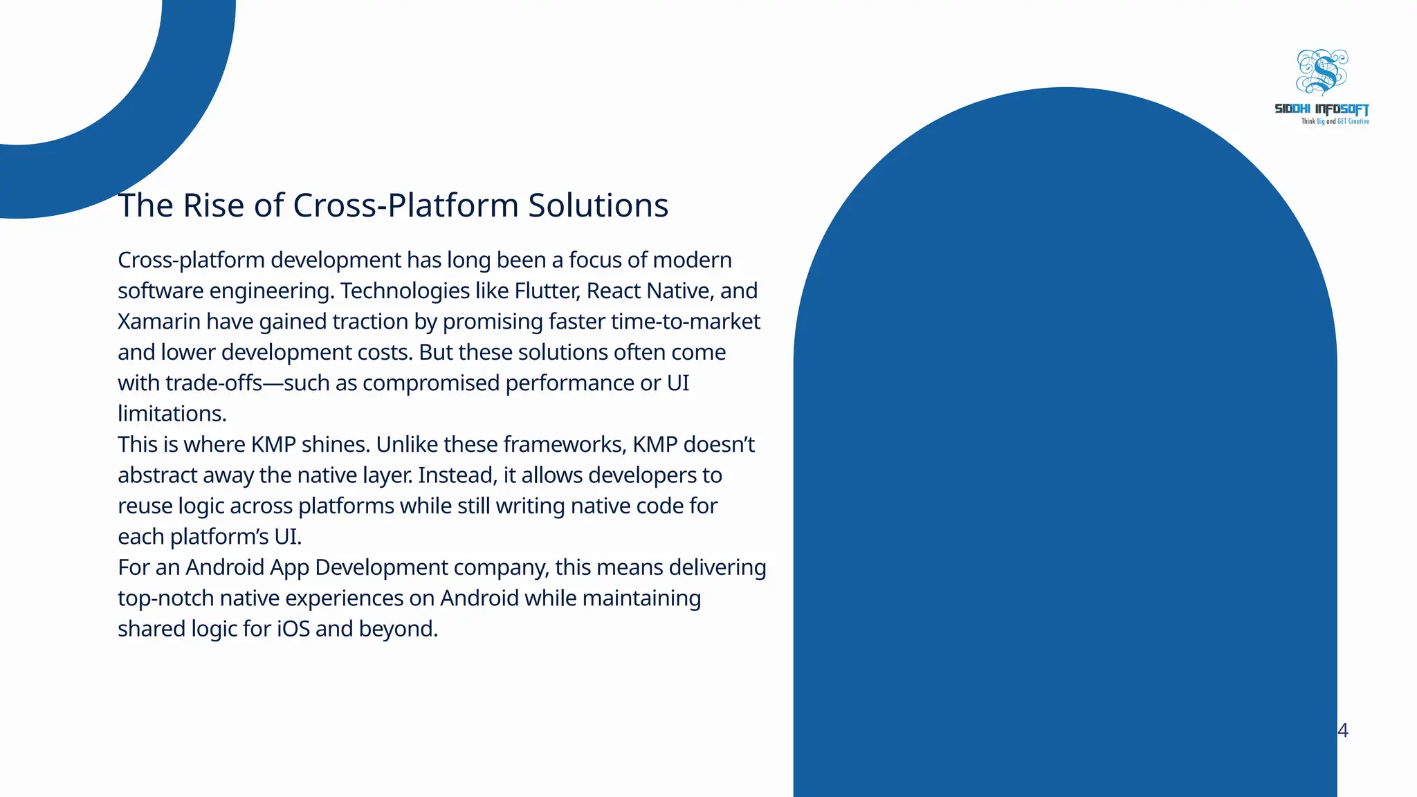 Cross-platform development has long been a focus of modern software engineering. Technologies like Flutter, React Native, and Xamarin have gained traction by promising faster time-to-market and lower development costs. But these solutions often come with trade-offs—such as compromised performance or UI limitations. This is where KMP shines. Unlike these frameworks, KMP doesn’t abstract away the native layer. Instead, it allows developers to reuse logic across platforms while still writing native code for each platform’s UI. For an Android App Development company, this means delivering top-notch native experiences on Android while maintaining shared logic for iOS and beyond. The Rise of Cross-Platform Solutions 4 