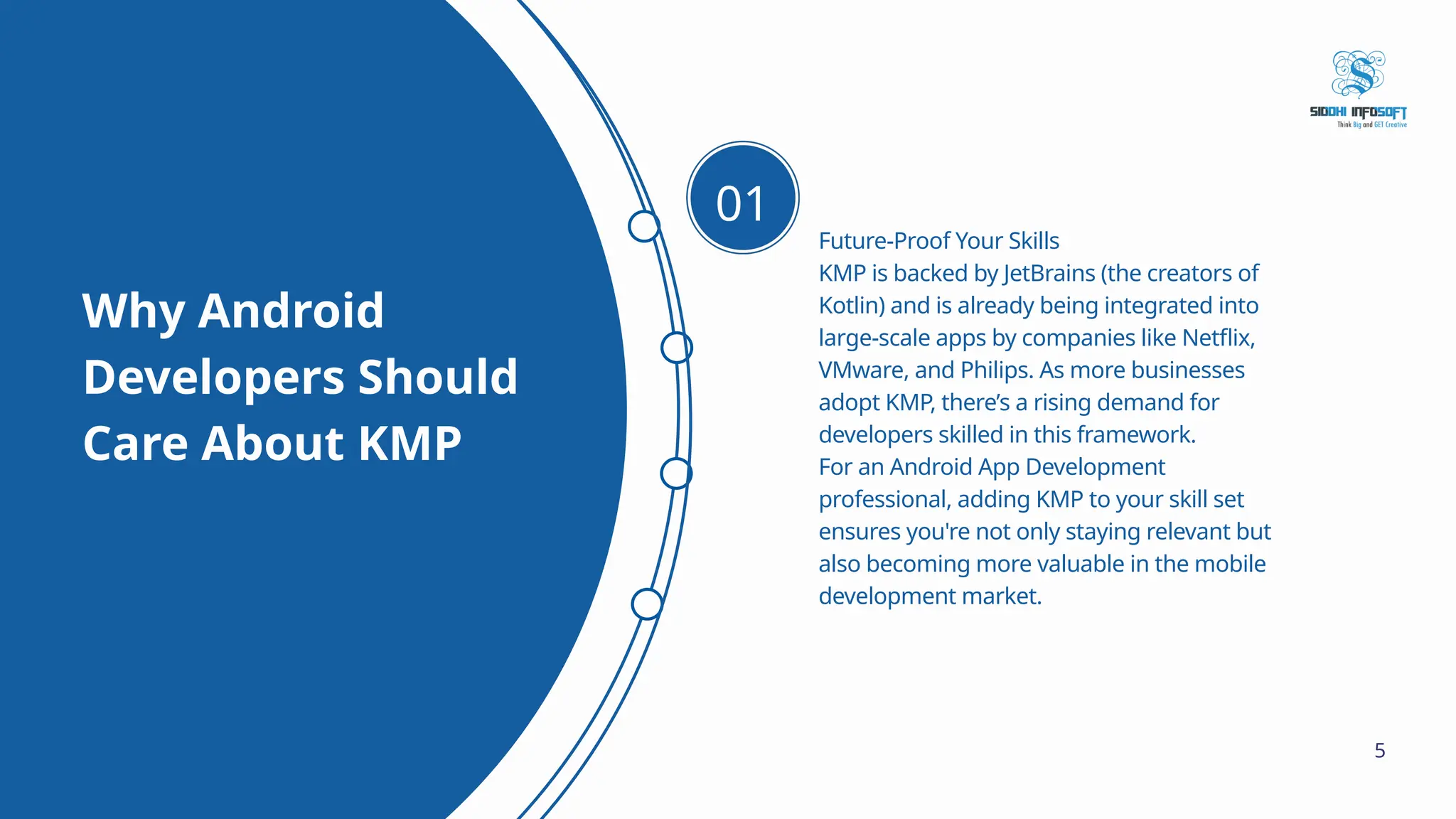 Why Android Developers Should Care About KMP Future-Proof Your Skills KMP is backed by JetBrains (the creators of Kotlin) and is already being integrated into large-scale apps by companies like Netflix, VMware, and Philips. As more businesses adopt KMP, there’s a rising demand for developers skilled in this framework. For an Android App Development professional, adding KMP to your skill set ensures you're not only staying relevant but also becoming more valuable in the mobile development market. 01 5 