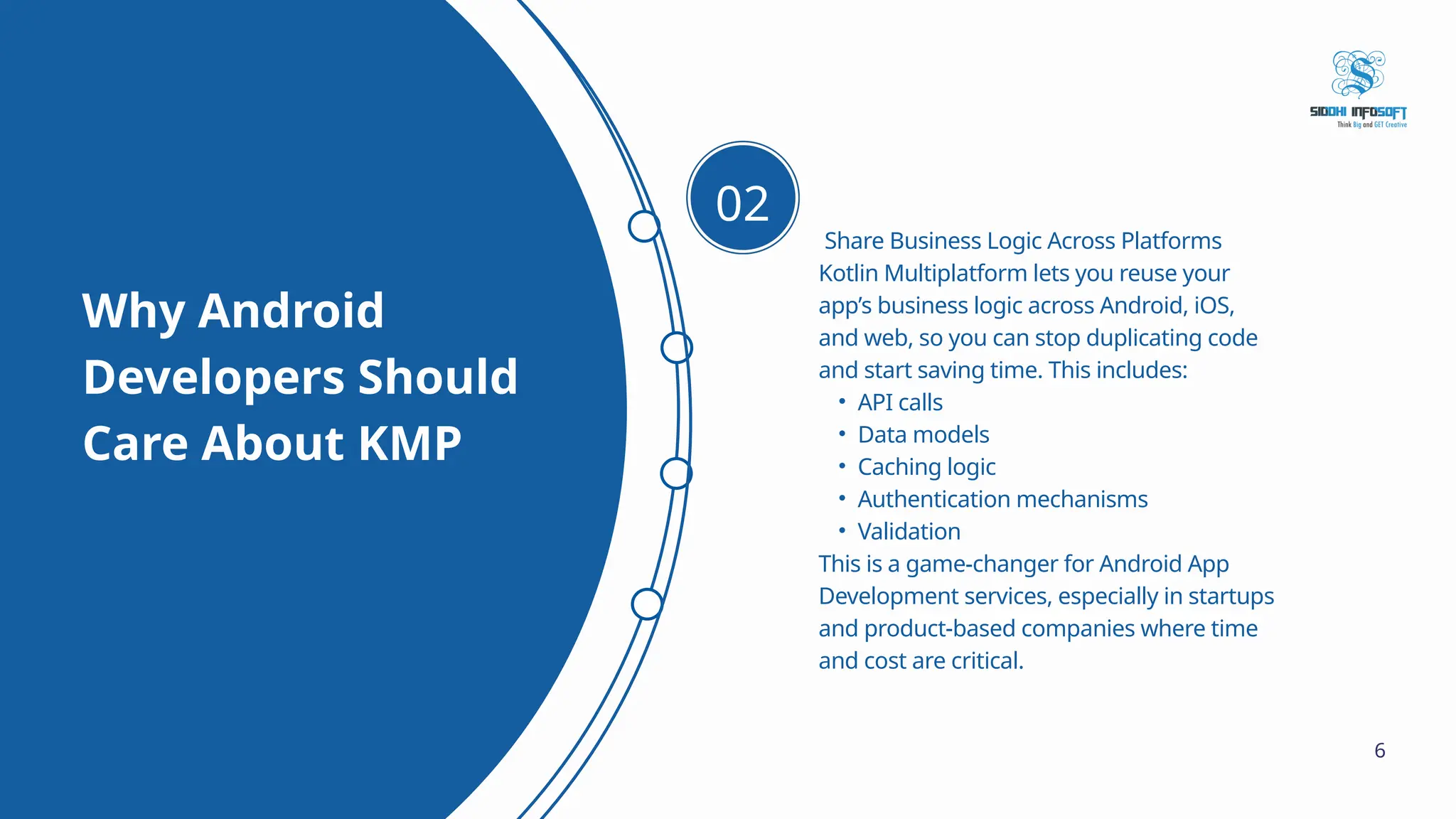 Why Android Developers Should Care About KMP Share Business Logic Across Platforms Kotlin Multiplatform lets you reuse your app’s business logic across Android, iOS, and web, so you can stop duplicating code and start saving time. This includes: • API calls • Data models • Caching logic • Authentication mechanisms • Validation This is a game-changer for Android App Development services, especially in startups and product-based companies where time and cost are critical. 02 6 