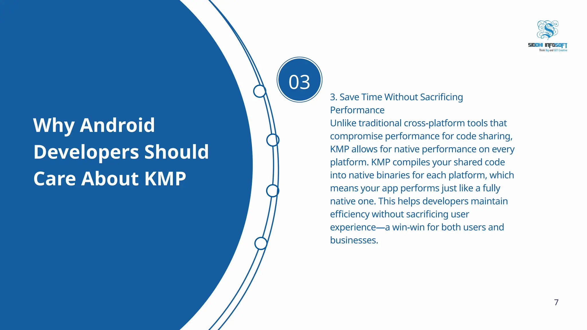 Why Android Developers Should Care About KMP 3. Save Time Without Sacrificing Performance Unlike traditional cross-platform tools that compromise performance for code sharing, KMP allows for native performance on every platform. KMP compiles your shared code into native binaries for each platform, which means your app performs just like a fully native one. This helps developers maintain efficiency without sacrificing user experience—a win-win for both users and businesses. 03 7 