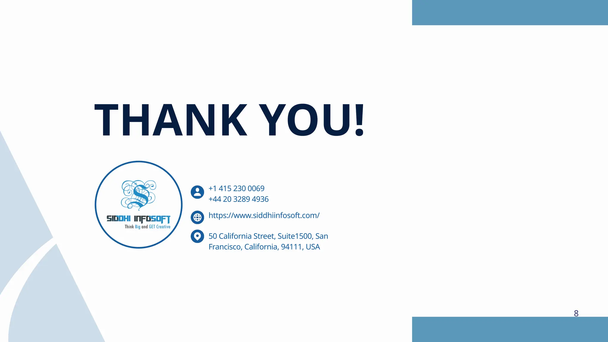 THANK YOU! https://www.siddhiinfosoft.com/ 50 California Street, Suite1500, San Francisco, California, 94111, USA +1 415 230 0069 +44 20 3289 4936 8 