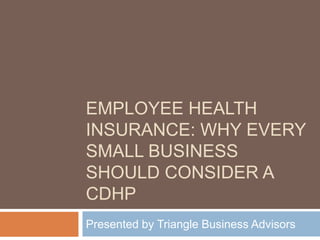 Employee Health Insurance: Why Every Small business should consider a Cdhp Presented by Triangle Business Advisors 