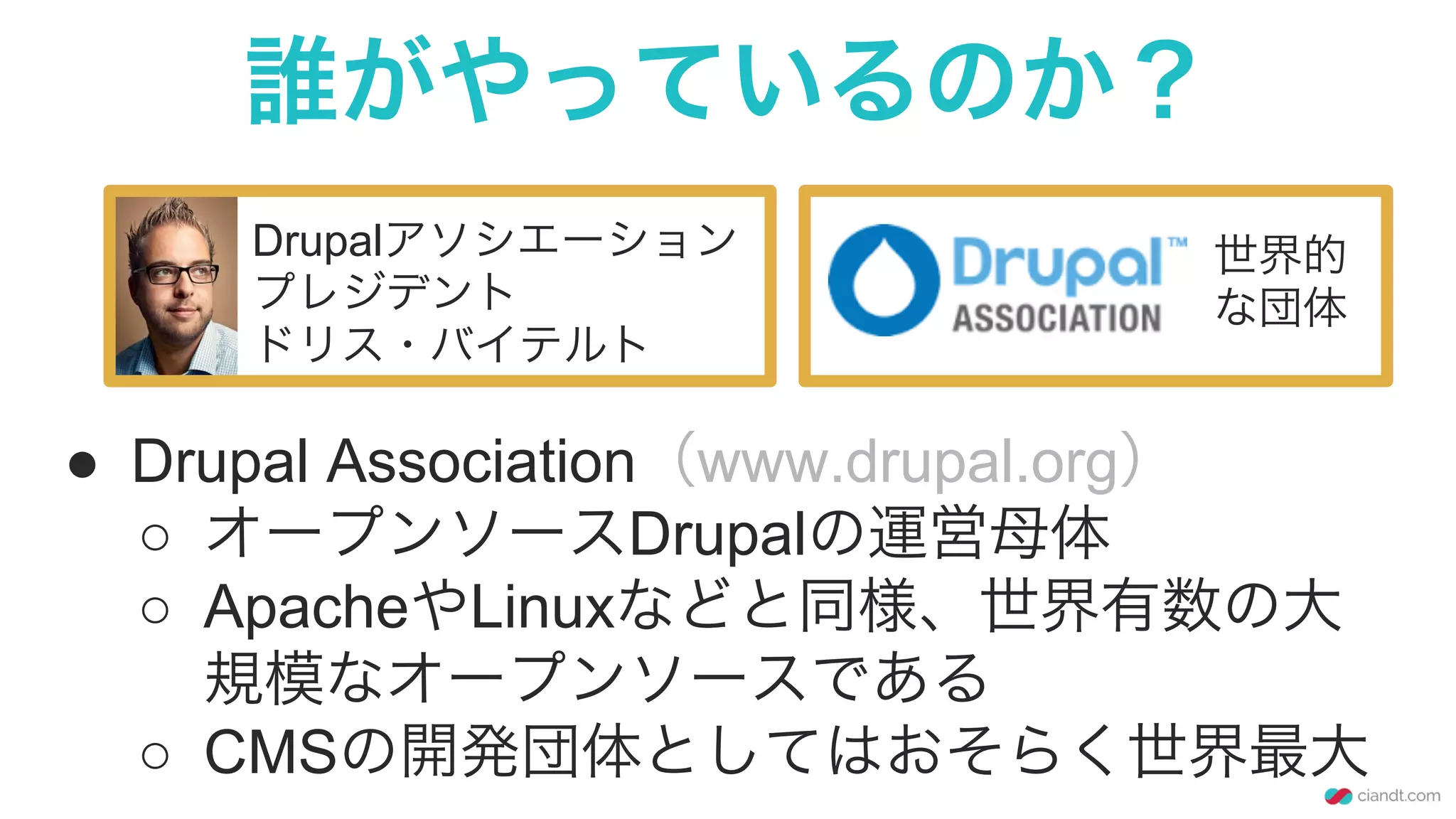 誰がやっているのか？
Drupalアソシエーション
プレジデント
ドリス・バイテルト
●  Drupal Association（www.drupal.org）
○  オープンソースDrupalの運営母体
○  ApacheやLinuxなどと同様、世界有数の大
規模なオープンソースである
○  CMSの開発団体としてはおそらく世界最大
世界的
な団体
 