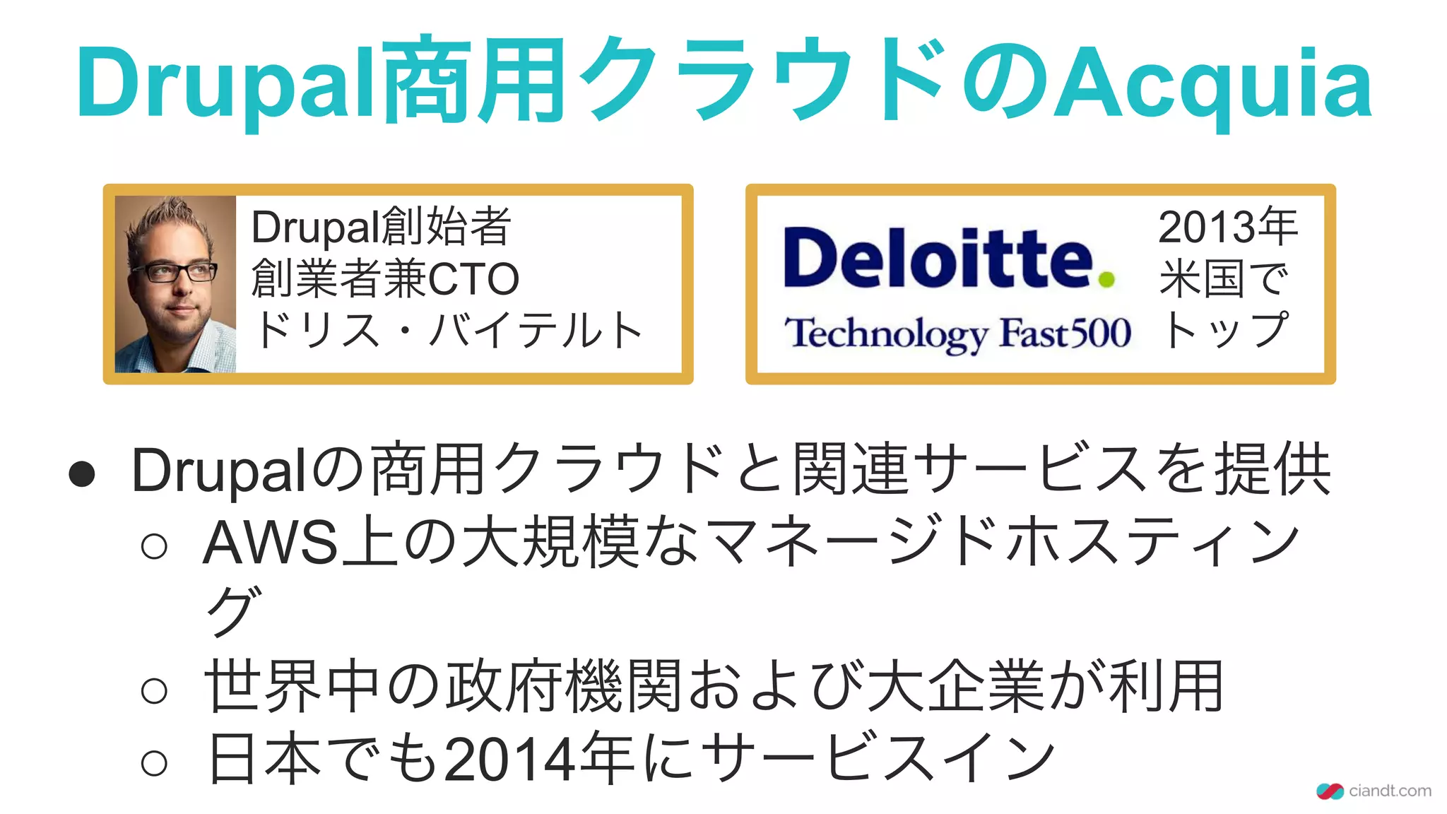 Drupal商用クラウドのAcquia
Drupal創始者
創業者兼CTO
ドリス・バイテルト
●  Drupalの商用クラウドと関連サービスを提供
○  AWS上の大規模なマネージドホスティン
グ
○  世界中の政府機関および大企業が利用
○  日本でも2014年にサービスイン
2013年
米国で
トップ
 