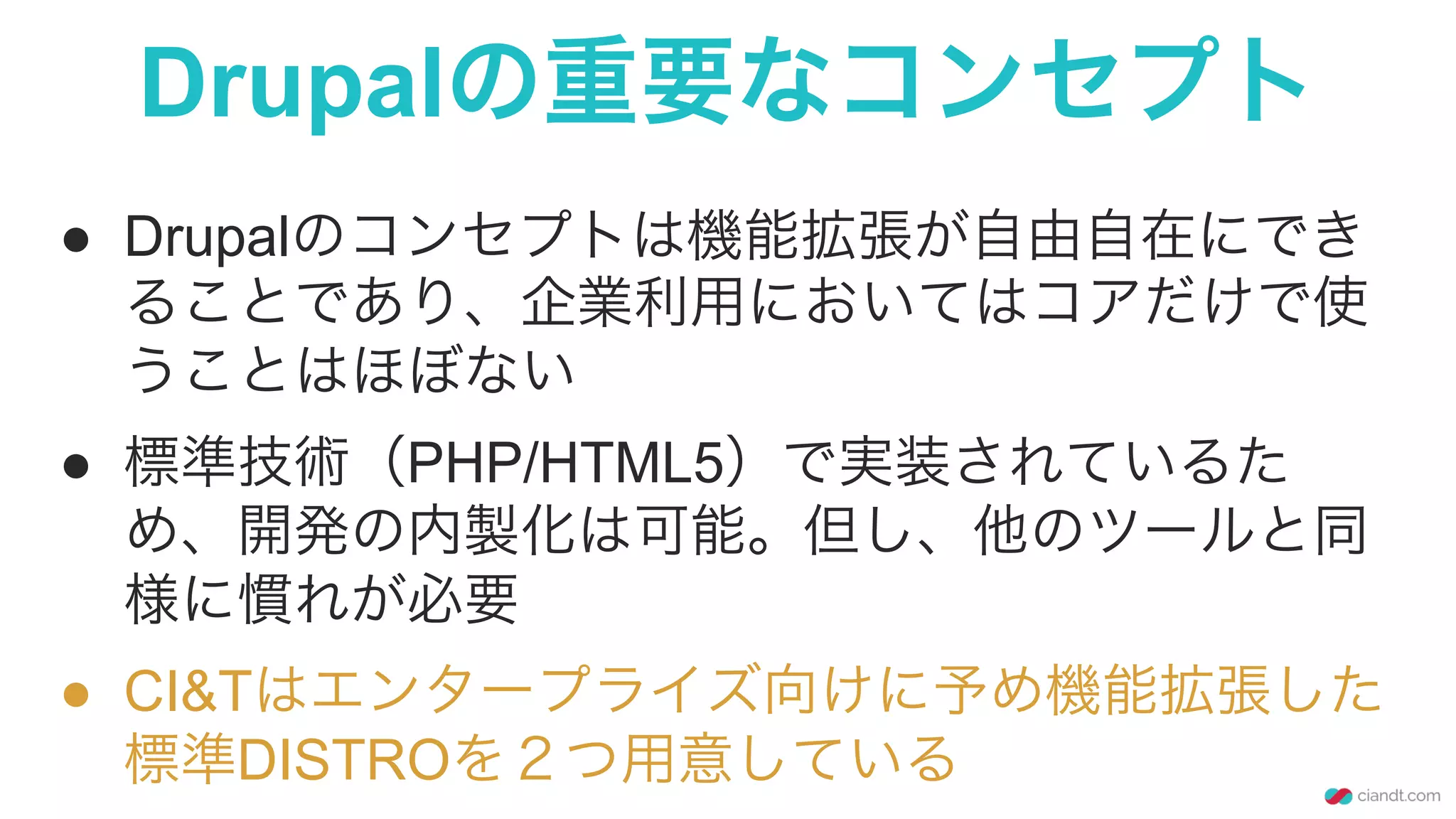Drupalの重要なコンセプト
●  Drupalのコンセプトは機能拡張が自由自在にでき
ることであり、企業利用においてはコアだけで使
うことはほぼない
●  標準技術（PHP/HTML5）で実装されているた
め、開発の内製化は可能。但し、他のツールと同
様に慣れが必要
●  CI&Tはエンタープライズ向けに予め機能拡張した
標準DISTROを２つ用意している
 