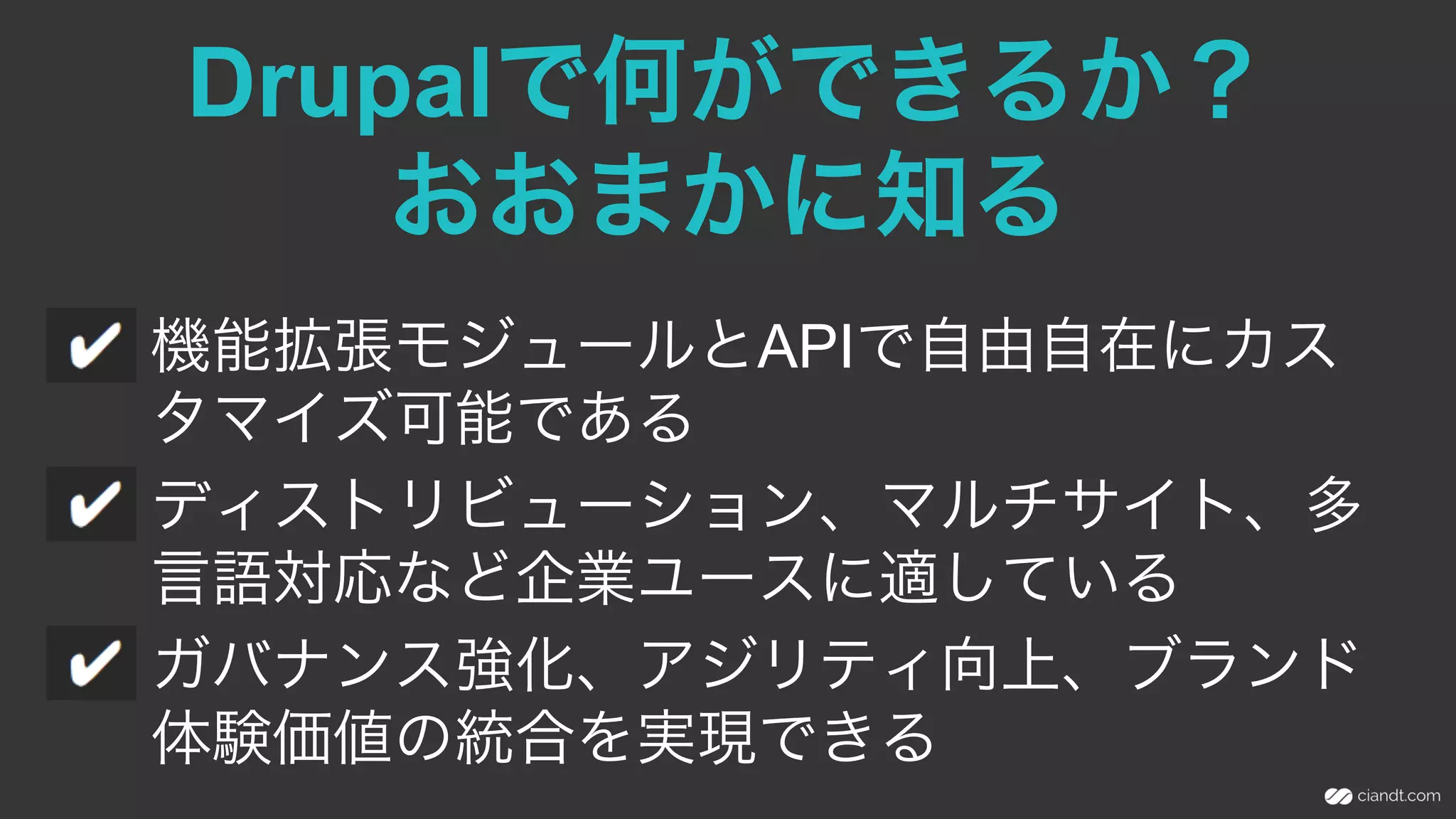 Drupalで何ができるか？
おおまかに知る
機能拡張モジュールとAPIで自由自在にカス
タマイズ可能である
ディストリビューション、マルチサイト、多
言語対応など企業ユースに適している
ガバナンス強化、アジリティ向上、ブランド
体験価値の統合を実現できる
 