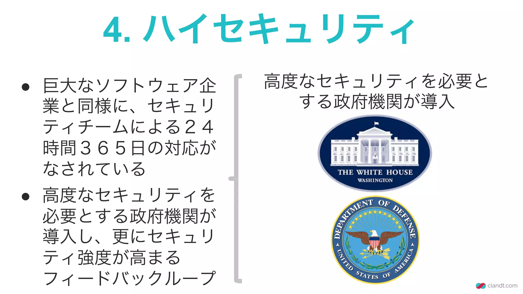 4. ハイセキュリティ
●  巨大なソフトウェア企
業と同様に、セキュリ
ティチームによる２４
時間３６５日の対応が
なされている
●  高度なセキュリティを
必要とする政府機関が
導入し、更にセキュリ
ティ強度が高まる
フィードバックループ
高度なセキュリティを必要と
する政府機関が導入
 