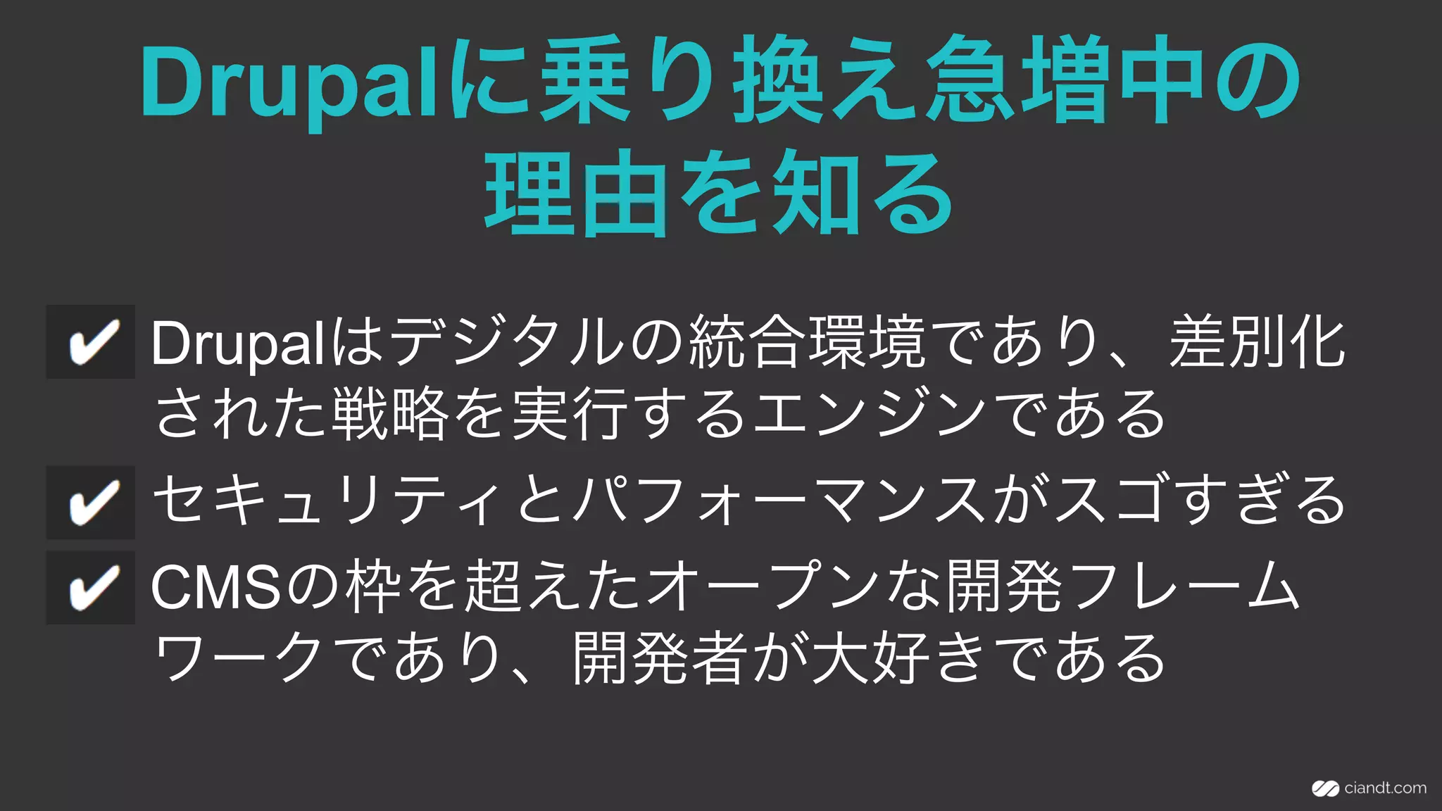 Drupalに乗り換え急増中の
理由を知る
Drupalはデジタルの統合環境であり、差別化
された戦略を実行するエンジンである
セキュリティとパフォーマンスがスゴすぎる
CMSの枠を超えたオープンな開発フレーム
ワークであり、開発者が大好きである
 