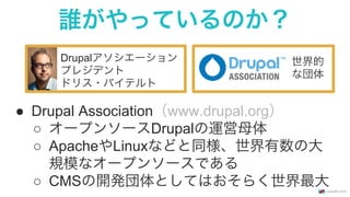 誰がやっているのか？
Drupalアソシエーション
プレジデント
ドリス・バイテルト
●  Drupal Association（www.drupal.org）
○  オープンソースDrupalの運営母体
○  ApacheやLinuxなどと同様、世界有数の大
規模なオープンソースである
○  CMSの開発団体としてはおそらく世界最大
世界的
な団体
 