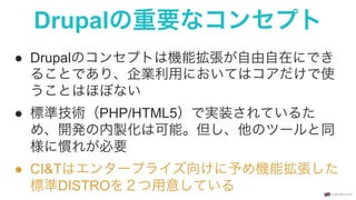 Drupalの重要なコンセプト
●  Drupalのコンセプトは機能拡張が自由自在にでき
ることであり、企業利用においてはコアだけで使
うことはほぼない
●  標準技術（PHP/HTML5）で実装されているた
め、開発の内製化は可能。但し、他のツールと同
様に慣れが必要
●  CI&Tはエンタープライズ向けに予め機能拡張した
標準DISTROを２つ用意している
 