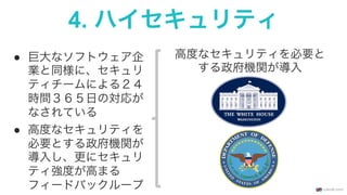 4. ハイセキュリティ
●  巨大なソフトウェア企
業と同様に、セキュリ
ティチームによる２４
時間３６５日の対応が
なされている
●  高度なセキュリティを
必要とする政府機関が
導入し、更にセキュリ
ティ強度が高まる
フィードバックループ
高度なセキュリティを必要と
する政府機関が導入
 