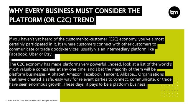 © 2021 Bernard Marr, Bernard Marr & Co. All rights reserved
If you haven’t yet heard of the customer-to-customer (C2C) economy, you’ve almost
certainly participated in it. It’s where customers connect with other customers to
communicate or trade goods/services, usually via an intermediary platform like
Facebook, Uber or Etsy.
The C2C economy has made platforms very powerful. Indeed, look at a list of the world's
most valuable companies at any one time, and I bet the majority of them will be
platform businesses: Alphabet, Amazon, Facebook, Tencent, Alibaba… Organizations
that have created a safe, easy way for relevant parties to connect, communicate, or trade
have seen enormous growth. These days, it pays to be a platform business.
WHY EVERY BUSINESS MUST CONSIDER THE
PLATFORM (OR C2C) TREND
 