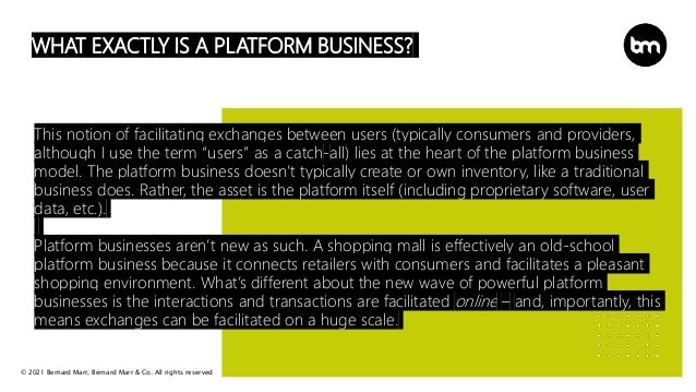© 2021 Bernard Marr, Bernard Marr & Co. All rights reserved
WHAT EXACTLY IS A PLATFORM BUSINESS?
This notion of facilitating exchanges between users (typically consumers and providers,
although I use the term “users” as a catch-all) lies at the heart of the platform business
model. The platform business doesn’t typically create or own inventory, like a traditional
business does. Rather, the asset is the platform itself (including proprietary software, user
data, etc.).
Platform businesses aren’t new as such. A shopping mall is effectively an old-school
platform business because it connects retailers with consumers and facilitates a pleasant
shopping environment. What’s different about the new wave of powerful platform
businesses is the interactions and transactions are facilitated online – and, importantly, this
means exchanges can be facilitated on a huge scale.
 
