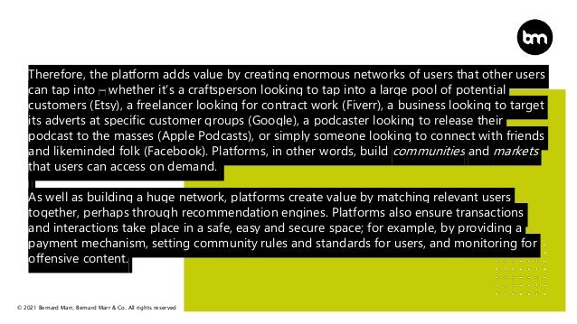 © 2021 Bernard Marr, Bernard Marr & Co. All rights reserved
Therefore, the platform adds value by creating enormous networks of users that other users
can tap into – whether it’s a craftsperson looking to tap into a large pool of potential
customers (Etsy), a freelancer looking for contract work (Fiverr), a business looking to target
its adverts at specific customer groups (Google), a podcaster looking to release their
podcast to the masses (Apple Podcasts), or simply someone looking to connect with friends
and likeminded folk (Facebook). Platforms, in other words, build communities and markets
that users can access on demand.
As well as building a huge network, platforms create value by matching relevant users
together, perhaps through recommendation engines. Platforms also ensure transactions
and interactions take place in a safe, easy and secure space; for example, by providing a
payment mechanism, setting community rules and standards for users, and monitoring for
offensive content.
 