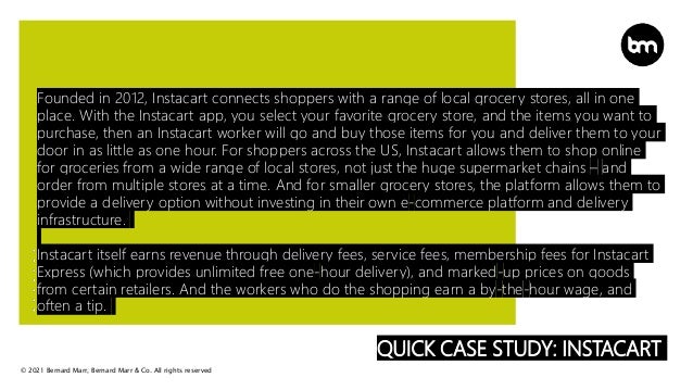 © 2021 Bernard Marr, Bernard Marr & Co. All rights reserved
QUICK CASE STUDY: INSTACART
Founded in 2012, Instacart connects shoppers with a range of local grocery stores, all in one
place. With the Instacart app, you select your favorite grocery store, and the items you want to
purchase, then an Instacart worker will go and buy those items for you and deliver them to your
door in as little as one hour. For shoppers across the US, Instacart allows them to shop online
for groceries from a wide range of local stores, not just the huge supermarket chains – and
order from multiple stores at a time. And for smaller grocery stores, the platform allows them to
provide a delivery option without investing in their own e-commerce platform and delivery
infrastructure.
Instacart itself earns revenue through delivery fees, service fees, membership fees for Instacart
Express (which provides unlimited free one-hour delivery), and marked-up prices on goods
from certain retailers. And the workers who do the shopping earn a by-the-hour wage, and
often a tip.
 