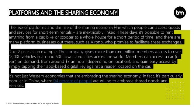 © 2021 Bernard Marr, Bernard Marr & Co. All rights reserved
PLATFORMS AND THE SHARING ECONOMY
The rise of platforms and the rise of the sharing economy – in which people can access goods
and services for short-term rentals – are inextricably linked. These days it’s possible to rent
anything from a car, bike or scooter to a whole house for a short period of time, and there are
many platform businesses out there, such as Airbnb, who promise to facilitate these exchanges.
Take Zipcar as an example. The company gives more than one million members access to over
12,000 vehicles in around 500 towns and cities across the world. Members can access a car (or
van) on demand, from around $7 an hour (depending on location), and gain easy access by
simply tapping their app-based digital key against a reader located on the car.
It’s not just Western economies that are embracing the sharing economy; in fact, it’s particularly
popular in China, where 94 percent of people are willing to embrace shared goods and
services.
 