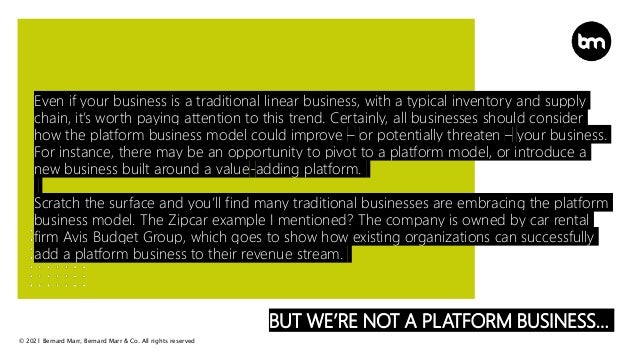 © 2021 Bernard Marr, Bernard Marr & Co. All rights reserved
BUT WE’RE NOT A PLATFORM BUSINESS…
Even if your business is a traditional linear business, with a typical inventory and supply
chain, it’s worth paying attention to this trend. Certainly, all businesses should consider
how the platform business model could improve – or potentially threaten – your business.
For instance, there may be an opportunity to pivot to a platform model, or introduce a
new business built around a value-adding platform.
Scratch the surface and you’ll find many traditional businesses are embracing the platform
business model. The Zipcar example I mentioned? The company is owned by car rental
firm Avis Budget Group, which goes to show how existing organizations can successfully
add a platform business to their revenue stream.
 
